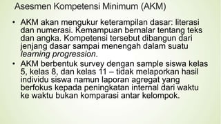 Asesmen Kompetensi Minimum (AKM)
• AKM akan mengukur keterampilan dasar: literasi
dan numerasi. Kemampuan bernalar tentang teks
dan angka. Kompetensi tersebut dibangun dari
jenjang dasar sampai menengah dalam suatu
learning progression.
• AKM berbentuk survey dengan sample siswa kelas
5, kelas 8, dan kelas 11 – tidak melaporkan hasil
individu siswa namun laporan agregat yang
berfokus kepada peningkatan internal dari waktu
ke waktu bukan komparasi antar kelompok.
 