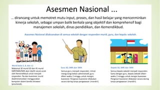 Asesmen Nasional ...
Murid kelas 5, 8, dan 11
Maksimal 30 murid SD dan 45 murid
SMP/SMA/SMK akan dipilih secara acak
oleh Kemendikbud untuk menjadi
responden. Tes dan kuesioner murid
diadministrasikan menggunakan
komputer dalam kondisi terawasi
(proctored),
7
Asesmen Nasional
Guru SD, SMP, dan SMA
Semua guru menjadi responden. Untuk
mengurangi beban administratif, guru
diberi waktu 2 minggu untuk mengisi
kuesioner. Pengisian kuesioner dilakukan
secara daring tanpa pengawasan (mandiri).
Kepala SD, SMP, dan SMA
Semua kepala sekolah menjadi responden.
Sama dengan guru, kepala sekolah diberi
waktu 2 minggu untuk mengisi kuesioner.
Pengisian kuesioner dilakukan secara daring
tanpa pengawasan (mandiri).
… dirancang untuk memotret mutu input, proses, dan hasil belajar yang mencerminkan
kinerja sekolah, sebagai umpan balik berkala yang objektif dan komprehensif bagi
manajemen sekolah, dinas pendidikan, dan Kemendikbud.
Asesmen Nasional dilaksanakan di semua sekolah dengan responden murid, guru, dan kepala sekolah.
 