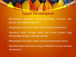 Tujuan Pembelajaran
1. Menjelaskan akuntansi untuk penerbitan, konversi, dan
pensiun dari obligasi konversi.
2. Menjelaskan akuntansi untuk saham preferensi konversi.
3. Akuntansi untuk berbagi waran dan waran saham yang
ditempatkan dengan sekuritas lainnya.
4. Menjelaskan akuntansi untuk rencana kompensasi saham.
5. Mendiskusikan kontroversi yang melibatkan rencana berbagi
kompensasi.
 
