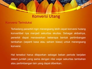 Konversi Utang
Konversi Terinduksi
Terkadang penerbit ingin merangsang lebih cepat konversi hutang
konvertibel nya menjadi sekuritas ekuitas. Sebagai akibatnya,
penerbit dapat menawarkan beberapa bentuk pertimbangan
tambahan (seperti kasa atau saham biasa) untuk merangsang
konversi.
Hal tersebut harus dilaporkan sebagai beban periode berjalan
dalam jumlah yang sama dengan nilai wajar sekuritas tambahan
atau pertimbangan lain yang dapat diberikan.
 