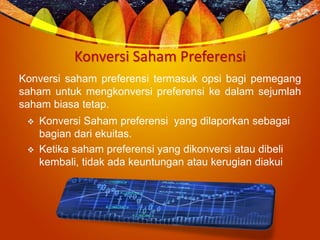 Konversi Saham Preferensi
Konversi saham preferensi termasuk opsi bagi pemegang
saham untuk mengkonversi preferensi ke dalam sejumlah
saham biasa tetap.
 Konversi Saham preferensi yang dilaporkan sebagai
bagian dari ekuitas.
 Ketika saham preferensi yang dikonversi atau dibeli
kembali, tidak ada keuntungan atau kerugian diakui
 