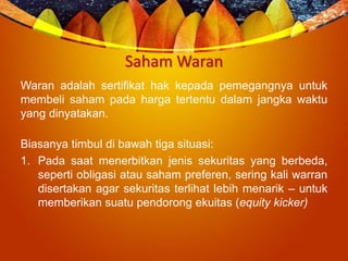 Saham Waran
Waran adalah sertifikat hak kepada pemegangnya untuk
membeli saham pada harga tertentu dalam jangka waktu
yang dinyatakan.
Biasanya timbul di bawah tiga situasi:
1. Pada saat menerbitkan jenis sekuritas yang berbeda,
seperti obligasi atau saham preferen, sering kali warran
disertakan agar sekuritas terlihat lebih menarik – untuk
memberikan suatu pendorong ekuitas (equity kicker)
 