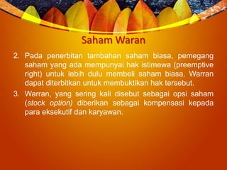 Saham Waran
2. Pada penerbitan tambahan saham biasa, pemegang
saham yang ada mempunyai hak istimewa (preemptive
right) untuk lebih dulu membeli saham biasa. Warran
dapat diterbitkan untuk membuktikan hak tersebut.
3. Warran, yang sering kali disebut sebagai opsi saham
(stock option) diberikan sebagai kompensasi kepada
para eksekutif dan karyawan.
 