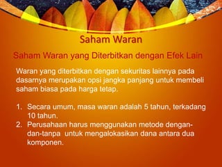 Saham Waran
Saham Waran yang Diterbitkan dengan Efek Lain
Waran yang diterbitkan dengan sekuritas lainnya pada
dasarnya merupakan opsi jangka panjang untuk membeli
saham biasa pada harga tetap.
1. Secara umum, masa waran adalah 5 tahun, terkadang
10 tahun.
2. Perusahaan harus menggunakan metode dengan-
dan-tanpa untuk mengalokasikan dana antara dua
komponen.
 