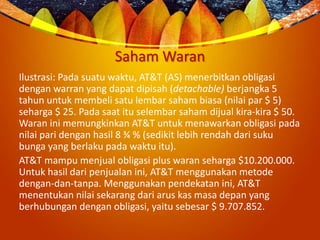 Saham Waran
Ilustrasi: Pada suatu waktu, AT&T (AS) menerbitkan obligasi
dengan warran yang dapat dipisah (detachable) berjangka 5
tahun untuk membeli satu lembar saham biasa (nilai par $ 5)
seharga $ 25. Pada saat itu selembar saham dijual kira-kira $ 50.
Waran ini memungkinkan AT&T untuk menawarkan obligasi pada
nilai pari dengan hasil 8 ¾ % (sedikit lebih rendah dari suku
bunga yang berlaku pada waktu itu).
AT&T mampu menjual obligasi plus waran seharga $10.200.000.
Untuk hasil dari penjualan ini, AT&T menggunakan metode
dengan-dan-tanpa. Menggunakan pendekatan ini, AT&T
menentukan nilai sekarang dari arus kas masa depan yang
berhubungan dengan obligasi, yaitu sebesar $ 9.707.852.
 