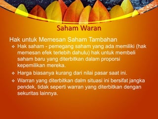 Saham Waran
Hak untuk Memesan Saham Tambahan
 Hak saham - pemegang saham yang ada memiliki (hak
memesan efek terlebih dahulu) hak untuk membeli
saham baru yang diterbitkan dalam proporsi
kepemilikan mereka.
 Harga biasanya kurang dari nilai pasar saat ini.
 Warran yang diterbitkan dalm situasi ini bersifat jangka
pendek, tidak seperti warran yang diterbitkan dengan
sekuritas lainnya.
 