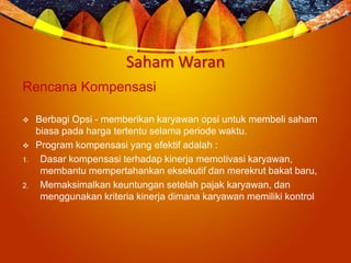 Saham Waran
Rencana Kompensasi
 Berbagi Opsi - memberikan karyawan opsi untuk membeli saham
biasa pada harga tertentu selama periode waktu.
 Program kompensasi yang efektif adalah :
1. Dasar kompensasi terhadap kinerja memotivasi karyawan,
membantu mempertahankan eksekutif dan merekrut bakat baru,
2. Memaksimalkan keuntungan setelah pajak karyawan, dan
menggunakan kriteria kinerja dimana karyawan memiliki kontrol
 