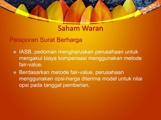 Saham Waran
Pelaporan Surat Berharga
 IASB, pedoman mengharuskan perusahaan untuk
mengakui biaya kompensasi menggunakan metode
fair-value.
 Berdasarkan metode fair-value, perusahaan
menggunakan opsi-harga diterima model untuk nilai
opsi pada tanggal pemberian.
 