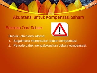 Akuntansi untuk Kompensasi Saham
Rencana Opsi Saham
Dua isu akuntansi utama:
1. Bagaimana menentukan beban kompensasi.
2. Periode untuk mengalokasikan beban kompensasi.
 