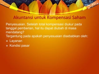 Akuntansi untuk Kompensasi Saham
Penyesuaian. Setelah total kompensasi diukur pada
tanggal pemberian, hal itu dapat diubah di masa
mendatang?
Tergantung pada apakah penyesuaian disebabkan oleh:
 Layanan
 Kondisi pasar
 