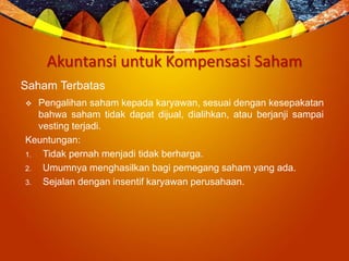 Akuntansi untuk Kompensasi Saham
Saham Terbatas
 Pengalihan saham kepada karyawan, sesuai dengan kesepakatan
bahwa saham tidak dapat dijual, dialihkan, atau berjanji sampai
vesting terjadi.
Keuntungan:
1. Tidak pernah menjadi tidak berharga.
2. Umumnya menghasilkan bagi pemegang saham yang ada.
3. Sejalan dengan insentif karyawan perusahaan.
 