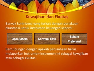 Kewajiban dan Ekuitas
Banyak kontriversi yang terkait dengan perlakuan
akuntansi untuk instrumen keuangan seperti :
Berhubungan dengan apakah perusahaan harus
melaporkan instrumen-instrumen ini sebagai kewajiban
atau sebagai ekuitas.
 