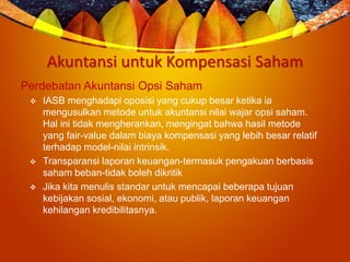 Akuntansi untuk Kompensasi Saham
Perdebatan Akuntansi Opsi Saham
 IASB menghadapi oposisi yang cukup besar ketika ia
mengusulkan metode untuk akuntansi nilai wajar opsi saham.
Hal ini tidak mengherankan, mengingat bahwa hasil metode
yang fair-value dalam biaya kompensasi yang lebih besar relatif
terhadap model-nilai intrinsik.
 Transparansi laporan keuangan-termasuk pengakuan berbasis
saham beban-tidak boleh dikritik
 Jika kita menulis standar untuk mencapai beberapa tujuan
kebijakan sosial, ekonomi, atau publik, laporan keuangan
kehilangan kredibilitasnya.
 