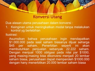 Konversi Utang
Dua alasan utama perusahaan dalam konversi :
1. Keinginan untuk meningkatkan modal tanpa melakukan
kontrol yg berlebihan
Ilustrasi:
Asumsikan bahwa perusahaan ingin mendapatkan
$1.000.000 pada saat saham biasanya dijual seharga
$45 per saham. Penerbitan seperti ini akan
membutuhkan penjualan sebanyak 22.222 saham.
Dengan menjual 1000 obligasi pada nilai par $1000,
yang masing-masing bisa dikonversi menjadi 20 lembar
saham biasa, perusahaan dapat memperoleh $1000.000
dengan hany menerbitkan 20.000 lembar saham biasa
 