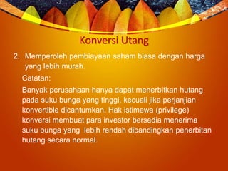 Konversi Utang
2. Memperoleh pembiayaan saham biasa dengan harga
yang lebih murah.
Catatan:
Banyak perusahaan hanya dapat menerbitkan hutang
pada suku bunga yang tinggi, kecuali jika perjanjian
konvertible dicantumkan. Hak istimewa (privilege)
konversi membuat para investor bersedia menerima
suku bunga yang lebih rendah dibandingkan penerbitan
hutang secara normal.
 