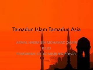 Tamadun Islam Tamadun Asia
AKMAL HAKIM BIN MOHAMAD ZAMIN
P2.03
PENSYARAH: USTAZ MISRI BIN BOHARI
 