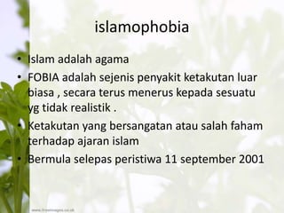 islamophobia
• Islam adalah agama
• FOBIA adalah sejenis penyakit ketakutan luar
biasa , secara terus menerus kepada sesuatu
yg tidak realistik .
• Ketakutan yang bersangatan atau salah faham
terhadap ajaran islam
• Bermula selepas peristiwa 11 september 2001
 