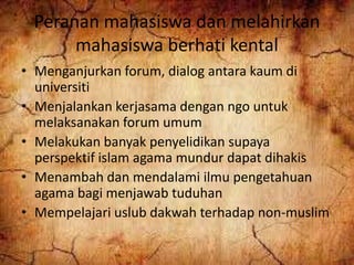 Peranan mahasiswa dan melahirkan
mahasiswa berhati kental
• Menganjurkan forum, dialog antara kaum di
universiti
• Menjalankan kerjasama dengan ngo untuk
melaksanakan forum umum
• Melakukan banyak penyelidikan supaya
perspektif islam agama mundur dapat dihakis
• Menambah dan mendalami ilmu pengetahuan
agama bagi menjawab tuduhan
• Mempelajari uslub dakwah terhadap non-muslim
 