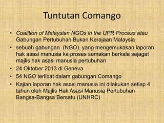 Tuntutan Comango
• Coalition of Malaysian NGOs in the UPR Process atau
Gabungan Pertubuhan Bukan Kerajaan Malaysia
• sebuah gabungan (NGO) yang mengemukakan laporan
hak asasi manusia ke proses semakan berkala sejagat
majlis hak asasi manusia pertubuhan
• 24 Oktober 2013 di Geneva
• 54 NGO terlibat dalam gabungan Comango
• Kajian laporan hak asasi manusia ini dilakukan setiap 4
tahun oleh Majlis Hak Asasi Manusia Pertubuhan
Bangsa-Bangsa Bersatu (UNHRC)
 