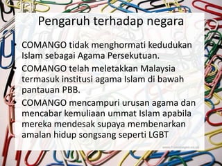 Pengaruh terhadap negara
• COMANGO tidak menghormati kedudukan
Islam sebagai Agama Persekutuan.
• COMANGO telah meletakkan Malaysia
termasuk institusi agama Islam di bawah
pantauan PBB.
• COMANGO mencampuri urusan agama dan
mencabar kemuliaan ummat Islam apabila
mereka mendesak supaya membenarkan
amalan hidup songsang seperti LGBT
 