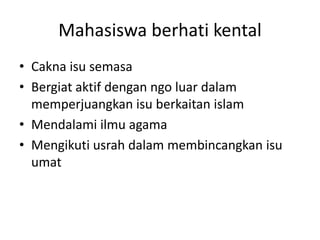 Mahasiswa berhati kental
• Cakna isu semasa
• Bergiat aktif dengan ngo luar dalam
memperjuangkan isu berkaitan islam
• Mendalami ilmu agama
• Mengikuti usrah dalam membincangkan isu
umat
 