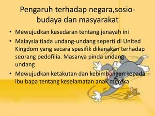 Pengaruh terhadap negara,sosio-
budaya dan masyarakat
• Mewujudkan kesedaran tentang jenayah ini
• Malaysia tiada undang-undang seperti di United
Kingdom yang secara spesifik dikenakan terhadap
seorang pedofilia. Masanya pinda undang-
undang
• Mewujudkan ketakutan dan kebimbangan kepada
ibu bapa tentang keselamatan anak mereka
 