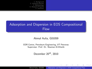 1. Background
              2. Literature Review
                   3. Methodology
              4. Research Progress
                       5. Summary




Adsorption and Dispersion in EOS Compositional
                     Flow

                   Akmal Aulia, G01059

        EOR Centre, Petroleum Engineering, UT Petronas
           Supervisor: Prof. Dr. Noaman El-Khatib


                   December 20th , 2010



              Akmal Aulia, G01059    Adsorption and Dispersion in EOS Compositional Flow
 