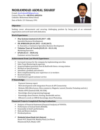 MOHAMMAD AKMAL SHARIF
E-mail: sharif.akmal89@gmail.com
Contact Phone No: +88 0161-6001016
Linkedin: Mohammad Akmal Sharif
Date of Birth: 15th February 1991
Objective:
Seeking career advancement and securing challenging position by being part of an esteemed
organization and work hard with dedication.
Work Experience:
 iPay Systems Limited (15.05.2017 – till)
Specialist Business Development
 SSL WIRELESS (01.01.2015 - 15.05.2017)
Sr. Executive, e-Commerce Specialist, Business Development
 Tahmina Tours & Travels (01.05.14 – 01.11.14)
Marketing Executive
 GP (01.02.13 – 30.05.14)
Customer service Executive
Achievement from Last Work Experience:
 Increased revenue for the company by implementing new Idea
 Sales Team Monitoring & supervise.
 Acquired highest potential client & Build with them a strong relation
 Worked on special projects
 Identified a problem and solved it
 Been complimented by your supervisor or co-workers
 Received awards
 Contributed to good customer service
IT Knowledge:
- Payment Gateway expert
- Web development with Integration Process & API Connectivity
- Website CMS (Word press, Woo-commerce, Magneto, Laravel, Zoomla, Pestashop and etc.)
- Mobile APPS (Android SDK, IOS SDK)
- Knowledge about programming language
- Knowledge about Domain, Hosting, Bandwidth and etc.
- Efficient to work on CRM & Knowledge about Photoshop.
Financial Projects Completed During Graduation:
 Analysis of Financial Statement (Financial Analysis) of TOYOTA.
 Performance of mutual funds (KASAB).
 Seasonality in fund’s performance.
 Risk and Return Analysis.
 Dividend policies.
 Shahjalal Islami Bank Ltd. (Intern)
House # 07, Road # 04, Momtaj Plaza (1st Floor)
Dhanmondi R/A, Dhaka-1205
 