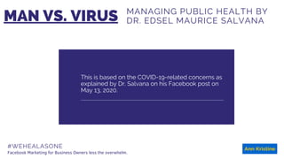 This is based on the COVID-19-related concerns as
explained by Dr. Salvana on his Facebook post on
May 13, 2020.
#WEHEALASONE
MAN VS. VIRUS
Facebook Marketing for Business Owners less the overwhelm.
MANAGING PUBLIC HEALTH BY
DR. EDSEL MAURICE SALVANA
 