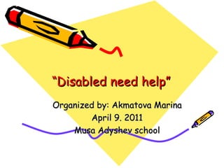 “ Disabled need help” Organized by: Akmatova Marina April 9. 2011 Musa Adyshev school 