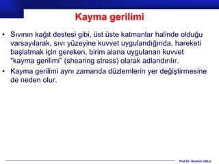 Kayma gerilimi
• Sıvının kağıt destesi gibi, üst üste katmanlar halinde olduğu
  varsayılarak, sıvı yüzeyine kuvvet uygulandığında, hareketi
  başlatmak için gereken, birim alana uygulanan kuvvet
  "kayma gerilimi” (shearing stress) olarak adlandırılır.
• Kayma gerilimi aynı zamanda düzlemlerin yer değiştirmesine
  de neden olur.




                                                      Prof.Dr. İbrahim USLU
 