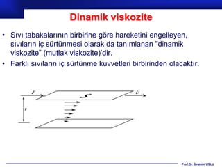 Dinamik viskozite
• Sıvı tabakalarının birbirine göre hareketini engelleyen,
  sıvıların iç sürtünmesi olarak da tanımlanan "dinamik
  viskozite” (mutlak viskozite)’dir.
• Farklı sıvıların iç sürtünme kuvvetleri birbirinden olacaktır.




                                                          Prof.Dr. İbrahim USLU
 