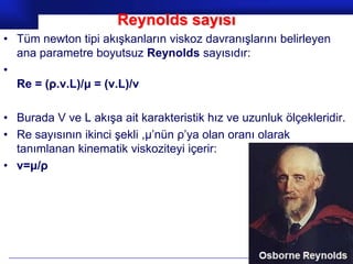 Reynolds sayısı
• Tüm newton tipi akışkanların viskoz davranışlarını belirleyen
  ana parametre boyutsuz Reynolds sayısıdır:
•
  Re = (ρ.v.L)/μ = (v.L)/v

• Burada V ve L akışa ait karakteristik hız ve uzunluk ölçekleridir.
• Re sayısının ikinci şekli ,μ’nün ρ’ya olan oranı olarak
  tanımlanan kinematik viskoziteyi içerir:
• v=μ/ρ




                                                        Prof.Dr. İbrahim USLU
 