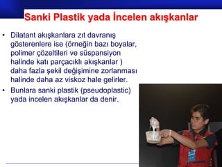 Sanki Plastik yada İncelen akışkanlar
• Dilatant akışkanlara zıt davranış
  gösterenlere ise (örneğin bazı boyalar,
  polimer çözeltileri ve süspansiyon
  halinde katı parçacıklı akışkanlar )
  daha fazla şekil değişimine zorlanması
  halinde daha az viskoz hale gelirler.
• Bunlara sanki plastik (pseudoplastic)
  yada incelen akışkanlar da denir.




                                            Prof.Dr. İbrahim USLU
 