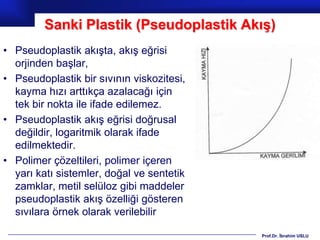 Sanki Plastik (Pseudoplastik Akış)
• Pseudoplastik akışta, akış eğrisi
  orjinden başlar,
• Pseudoplastik bir sıvının viskozitesi,
  kayma hızı arttıkça azalacağı için
  tek bir nokta ile ifade edilemez.
• Pseudoplastik akış eğrisi doğrusal
  değildir, logaritmik olarak ifade
  edilmektedir.
• Polimer çözeltileri, polimer içeren
  yarı katı sistemler, doğal ve sentetik
  zamklar, metil selüloz gibi maddeler
  pseudoplastik akış özelliği gösteren
  sıvılara örnek olarak verilebilir

                                           Prof.Dr. İbrahim USLU
 