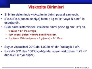 Viskozite Birimleri
• SI birim sisteminde viskozitenin birimi pascal saniyedir.
• (Pa.s) Pa.s(pascal.saniye) birimi ; kg m-1s-1 veya N s m-2 ile
  eşdeğerdir.
• CGS birim sistemindeki viskozite birimi poise (g cm-1 s-1) dir.
   – 1 poise = 0,1 Pa.s veya
   – 1cP (centi poise) =1mPa s(mili Pa s)dır.
   – 1 poise = 100 centipoise = 1 g/(cm·s) = 0.1 Pa·s.


• Suyun viskozitesi 20°C'de 1.0020 cP dir. Yaklaşık 1 cP.
• Sıcaklık 0°C den 100°C çıktığında, suyun viskozitesi 1.79 cP
  den 0.28 cP ye düşer).



                                                         Prof.Dr. İbrahim USLU
 