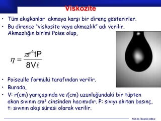Viskozite
• Tüm akışkanlar akmaya karşı bir direnç gösterirler.
• Bu dirence “viskosite veya akmazlık” adı verilir.
  Akmazlığın birimi Poise olup,



         r tP
            4
   
          8 V
• Poiseulle formülü tarafından verilir.
• Burada,
• V: r(cm) yarıçapında ve l(cm) uzunluğundaki bir tüpten
  akan sıvının cm3 cinsinden hacımıdır. P: sıvıyı akıtan basınç,
  t: sıvının akış süresi olarak verilir.
                                                       Prof.Dr. İbrahim USLU
 
