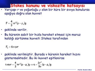 Stokes kanunu ve viskozite katsayısı
• Yarıçapı r ve yoğunluğu  olan bir küre bir sıvıya konulursa
  aşağıya doğru olan kuvvet

        4 3
   F     r   s g
        3
• şeklinde verilir.
• Bu kürenin sabit bir hızla hareket etmesi için maruz
  kaldığı sürtünme kuvveti Stokes tarafından

   F  6vr
    S



• şeklinde verilmiştir. Burada v kürenin hareket hızını
  göstermektedir. Bu iki kuvvet eşitlenirse
          4 3                  2r2
   6ηvr  πr ρ  ρs g  η      ρ  ρs g
          3                    9v
                                                     Prof.Dr. İbrahim USLU
 