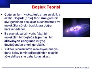 Boşluk Teorisi
• Çoğu sıvıların viskozitesi, artan sıcaklıkla
  azalır. Boşluk (hole) teorisine göre bir
  sıvı içerisinde boşluklar bulunmaktadır ve
  moleküller sürekli boşluklara doğru
  hareket ederler.
• Bu olay akışa izin verir, fakat bir
  molekülün bir boşluğa taşınması bir
  aktivasyon enerjisine ihtiyaç
  duyduğundan enerji gerektirir.
• Yüksek sıcaklıklarda aktivasyon enerjisi
  daha kolay temin edileceğinden sıcaklık
  yükseldikçe sıvı daha kolay akar..


                                                 Prof.Dr. İbrahim USLU
 