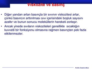 Viskozite ve basınç

• Diğer yandan artan basınçla bir sıvının viskozitesi artar,
  çünkü basıncın arttırılması sıvı içerisindeki boşluk sayısını
  azaltır ve bunun sonucu moleküllerin hareketi zorlaşır.
• Ancak yinede sıvıların viskoziteleri genellikle sıcaklığın
  kuvvetli bir fonksiyonu olmasına rağmen basınçtan pek fazla
  etkilenmezler.




                                                      Prof.Dr. İbrahim USLU
 