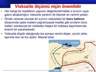Viskozite ölçümü niçin önemlidir
• Her hangi bir maddenin yapısını değerlendirmekte o sıvının veya
  gazın akışkanlığını viskozite yardımı ile ölçmek en verimli yoldur.
• Örnek verecek olursak bir sıvının viskozitesi bir boru hattının
  dizaynında yada madeni yağ,kimyasal madde gibi sıvıların boru
  hatları vasıtasıyla bir noktadan başka bir noktaya taşınmasında
  önemli bir parametredir.
• Viskozite düşük olduğunda ise pompa verimi düşer, sızıntı artar,
  aşınma olur ve hız azalır. Masraf artar.




                                                             Prof.Dr. İbrahim USLU
 