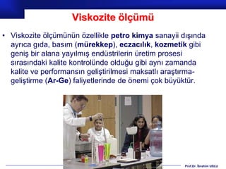 Viskozite ölçümü
• Viskozite ölçümünün özellikle petro kimya sanayii dışında
  ayrıca gıda, basım (mürekkep), eczacılık, kozmetik gibi
  geniş bir alana yayılmış endüstrilerin üretim prosesi
  sırasındaki kalite kontrolünde olduğu gibi aynı zamanda
  kalite ve performansın geliştirilmesi maksatlı araştırma-
  geliştirme (Ar-Ge) faliyetlerinde de önemi çok büyüktür.




                                                     Prof.Dr. İbrahim USLU
 