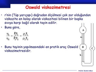 Oswald viskozimetresi
• r’nin (Tüp yarıçapı) doğrudan ölçülmesi çok zor olduğundan
  viskozite en kolay olarak viskozitesi bilinen bir başka
  sıvıya karşı bağıl olarak tayin edilir.
• Buna göre,
   1 P t1   1t1
      1
           
   2 P t2 2t2
       2



• Bunu tayinin yapılmasındaki en pratik araç Oswald
  viskozimetresidir.




                                                      Prof.Dr. İbrahim USLU
 