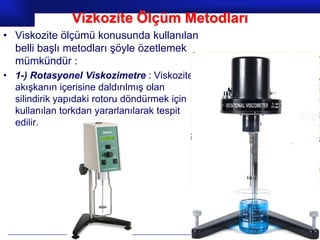 Vizkozite Ölçüm Metodları
• Viskozite ölçümü konusunda kullanılan
  belli başlı metodları şöyle özetlemek
  mümkündür :
• 1-) Rotasyonel Viskozimetre : Viskozite
  akışkanın içerisine daldırılmış olan
  silindirik yapıdaki rotoru döndürmek için
  kullanılan torkdan yararlanılarak tespit
  edilir.




                                              Prof.Dr. İbrahim USLU
 