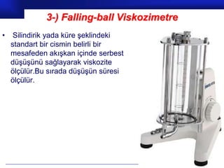 3-) Falling-ball Viskozimetre
•    Silindirik yada küre şeklindeki
    standart bir cismin belirli bir
    mesafeden akışkan içinde serbest
    düşüşünü sağlayarak viskozite
    ölçülür.Bu sırada düşüşün süresi
    ölçülür.




                                              Prof.Dr. İbrahim USLU
 