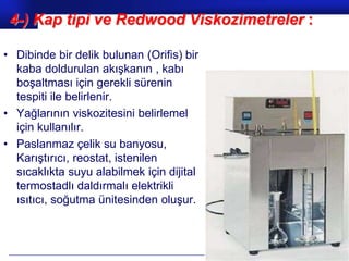 4-) Kap tipi ve Redwood Viskozimetreler :

• Dibinde bir delik bulunan (Orifis) bir
  kaba doldurulan akışkanın , kabı
  boşaltması için gerekli sürenin
  tespiti ile belirlenir.
• Yağlarının viskozitesini belirlemel
  için kullanılır.
• Paslanmaz çelik su banyosu,
  Karıştırıcı, reostat, istenilen
  sıcaklıkta suyu alabilmek için dijital
  termostadlı daldırmalı elektrikli
  ısıtıcı, soğutma ünitesinden oluşur.



                                           Prof.Dr. İbrahim USLU
 