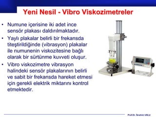 Yeni Nesil - Vibro Viskozimetreler
• Numune içerisine iki adet ince
  sensör plakası daldırılmaktadır.
• Yaylı plakalar belirli bir frekansda
  titeştirildiğinde (vibrasyon) plakalar
  ile numunenin viskozitesine bağlı
  olarak bir sürtünme kuvveti oluşur.
• Vibro viskozimetre vibrasyon
  halindeki sensör plakalarının belirli
  ve sabit bir frekansda hareket etmesi
  için gerekli elektrik miktarını kontrol
  etmektedir.



                                            Prof.Dr. İbrahim USLU
 