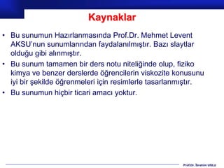 Kaynaklar
• Bu sunumun Hazırlanmasında Prof.Dr. Mehmet Levent
  AKSU’nun sunumlarından faydalanılmıştır. Bazı slaytlar
  olduğu gibi alınmıştır.
• Bu sunum tamamen bir ders notu niteliğinde olup, fiziko
  kimya ve benzer derslerde öğrencilerin viskozite konusunu
  iyi bir şekilde öğrenmeleri için resimlerle tasarlanmıştır.
• Bu sunumun hiçbir ticari amacı yoktur.




                                                      Prof.Dr. İbrahim USLU
 