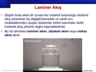 Laminer Akış
• Düşük hızla akan bir sıvıda her molekül bulunduğu düzlemi
  akış süresince hiç değiştirmemekte ve sanki sıvı
  moleküllerinden oluşan düzlemler birbiri üzerinden farklı
  hızlarda akış yönüne doğru kaymaktadırlar.
• Bu tür akımlara laminer akım, tabakalı akım veya viskoz
  akım denir




                                                    Prof.Dr. İbrahim USLU
 