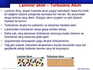 Laminer akım – Turbulans Akım
• Laminer Akış, düşük hızlarda akım çizgisi halindedir, fakat hız kritik
  bir değerin üstüne çıktığında karmaşık bir hal alır. Bu durumdaki
  akışa laminer akış denir. Düzgün akım çizgileri ve çok düzenli
  hareket ile tanınır.
• Türbülanslı akışta hız çalkantılı ve düzensiz hareket eder.
• Laminerden türbülanslı akışa geçiş aniden olmaz.
• Daha çok, akış tamamen türbülanslı oluncaya kadar laminer ve
  türbülanslı akış arasında gider gelir.
• Uygulamada karşılaşılan çoğu akışlar türbülanslıdır.
• Yağ gibi yüksek viskoziteli akışkanların küçük borularda veya dar
  geçitlerde aktığı hallerde laminer akış ile karşılaşılır.




                                                             Prof.Dr. İbrahim USLU
 